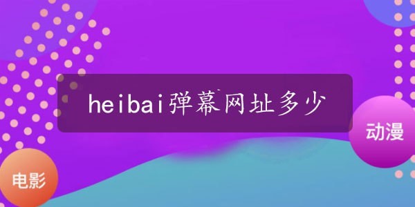 heibai弹幕网址2023最新多少_heibai弹幕网址是什么