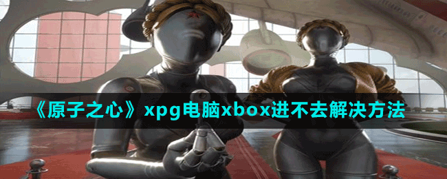 原子之心xpg电脑xbox进不去怎么办-解决方法